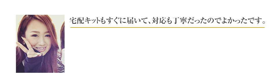 宅配キットもすぐに届いて、対応も丁寧だったのでよかったです。